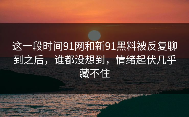 这一段时间91网和新91黑料被反复聊到之后，谁都没想到，情绪起伏几乎藏不住