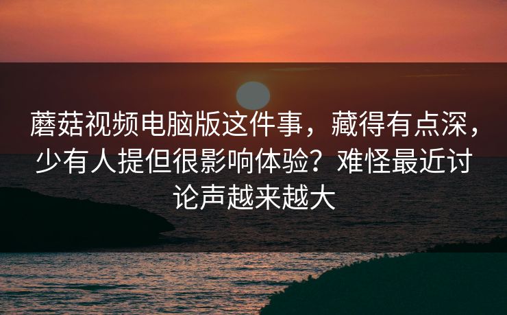 蘑菇视频电脑版这件事，藏得有点深，少有人提但很影响体验？难怪最近讨论声越来越大