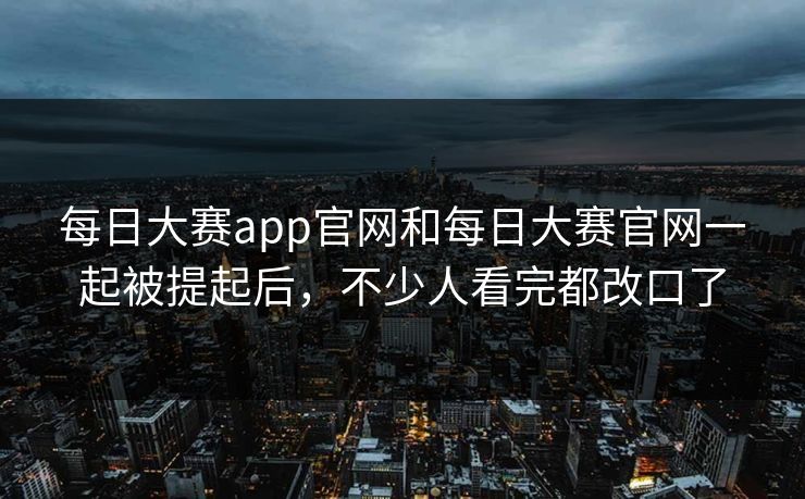 每日大赛app官网和每日大赛官网一起被提起后，不少人看完都改口了