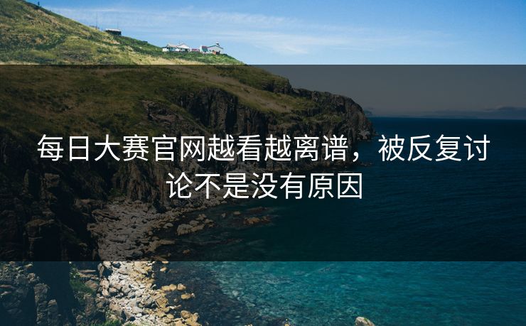 每日大赛官网越看越离谱，被反复讨论不是没有原因