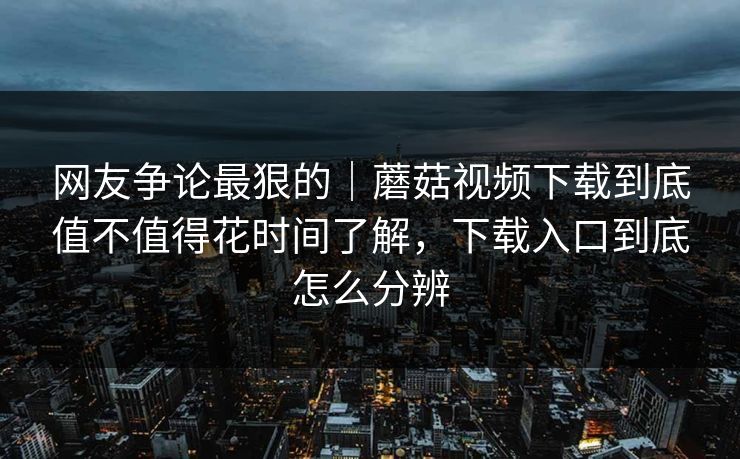 网友争论最狠的｜蘑菇视频下载到底值不值得花时间了解，下载入口到底怎么分辨