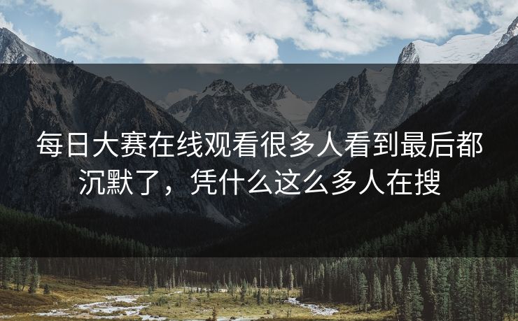 每日大赛在线观看很多人看到最后都沉默了，凭什么这么多人在搜