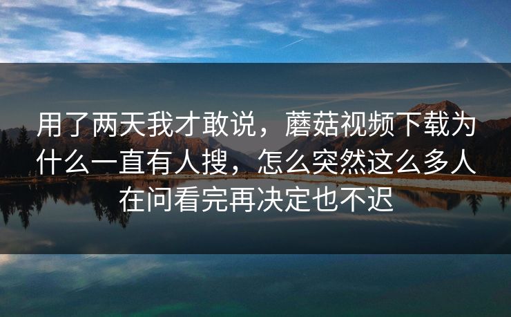 用了两天我才敢说，蘑菇视频下载为什么一直有人搜，怎么突然这么多人在问看完再决定也不迟