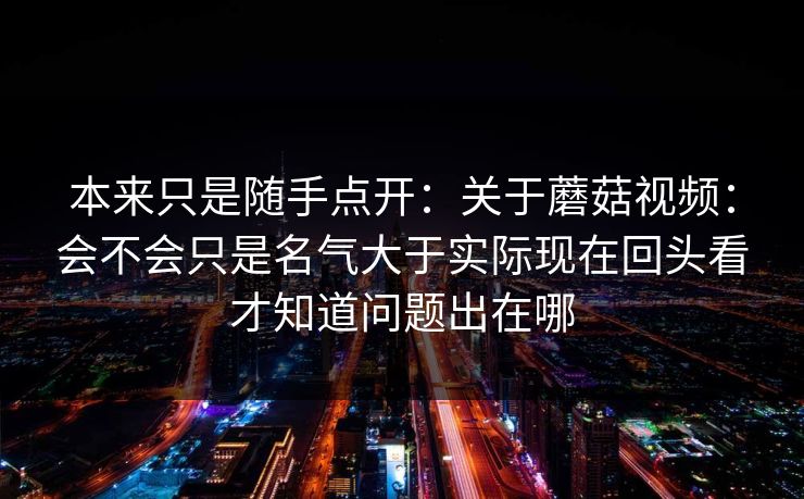 本来只是随手点开：关于蘑菇视频：会不会只是名气大于实际现在回头看才知道问题出在哪