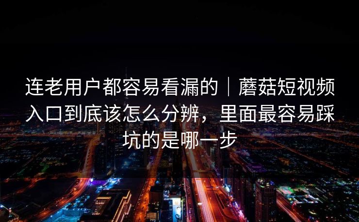 连老用户都容易看漏的｜蘑菇短视频入口到底该怎么分辨，里面最容易踩坑的是哪一步