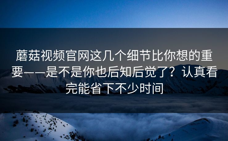 蘑菇视频官网这几个细节比你想的重要——是不是你也后知后觉了？认真看完能省下不少时间