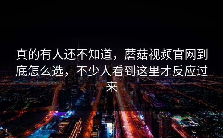真的有人还不知道，蘑菇视频官网到底怎么选，不少人看到这里才反应过来