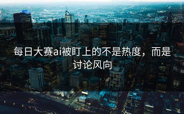 每日大赛ai被盯上的不是热度，而是讨论风向