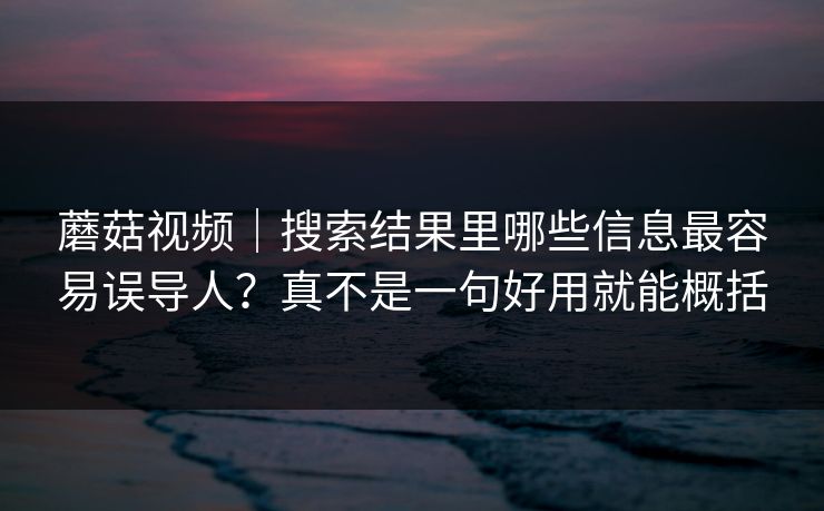 蘑菇视频｜搜索结果里哪些信息最容易误导人？真不是一句好用就能概括