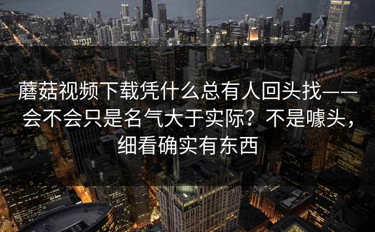 蘑菇视频下载凭什么总有人回头找——会不会只是名气大于实际？不是噱头，细看确实有东西