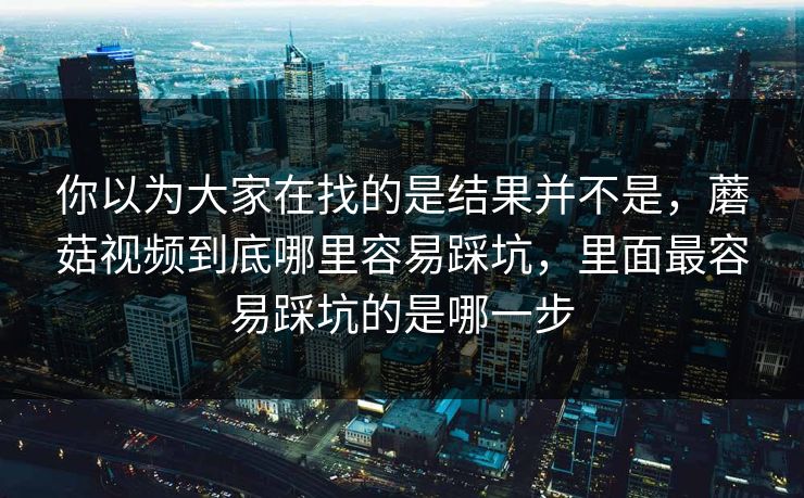 你以为大家在找的是结果并不是，蘑菇视频到底哪里容易踩坑，里面最容易踩坑的是哪一步