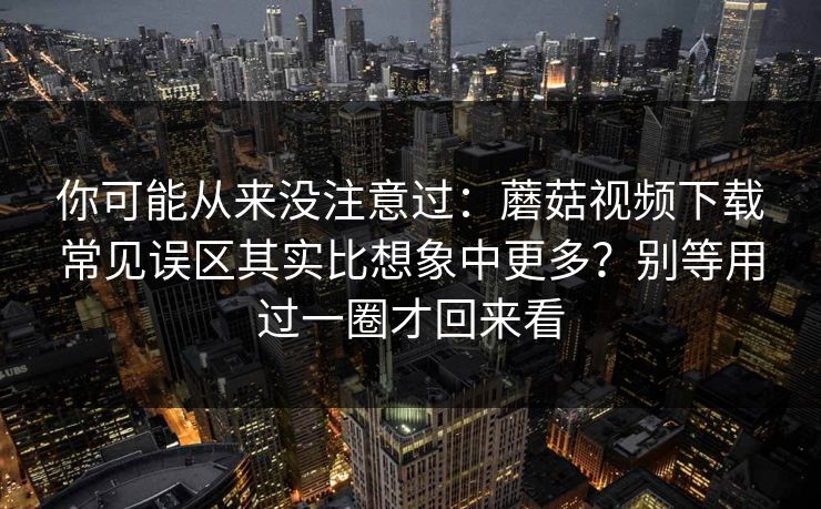 你可能从来没注意过：蘑菇视频下载常见误区其实比想象中更多？别等用过一圈才回来看