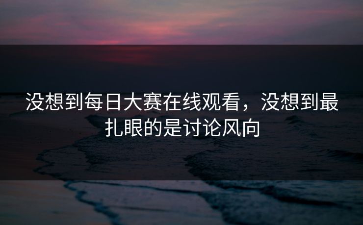 没想到每日大赛在线观看，没想到最扎眼的是讨论风向