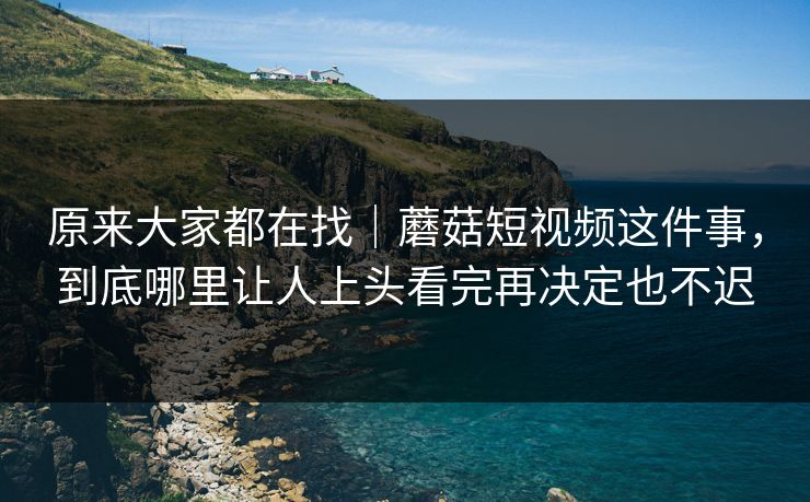 原来大家都在找｜蘑菇短视频这件事，到底哪里让人上头看完再决定也不迟
