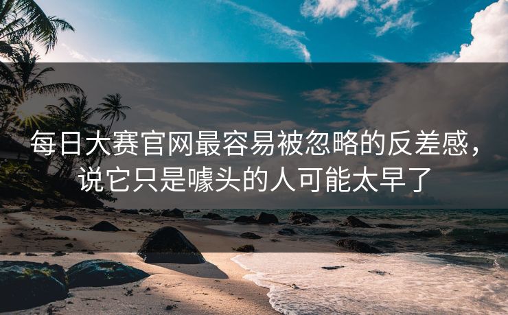 每日大赛官网最容易被忽略的反差感，说它只是噱头的人可能太早了