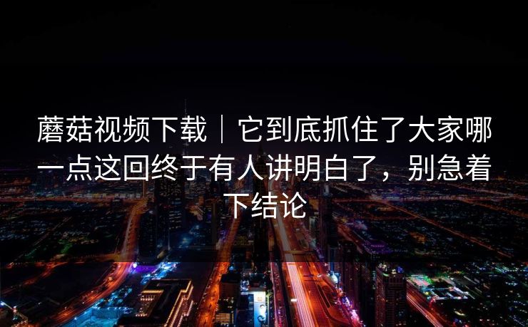 蘑菇视频下载｜它到底抓住了大家哪一点这回终于有人讲明白了，别急着下结论