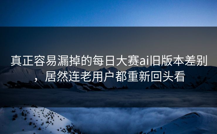 真正容易漏掉的每日大赛ai旧版本差别，居然连老用户都重新回头看