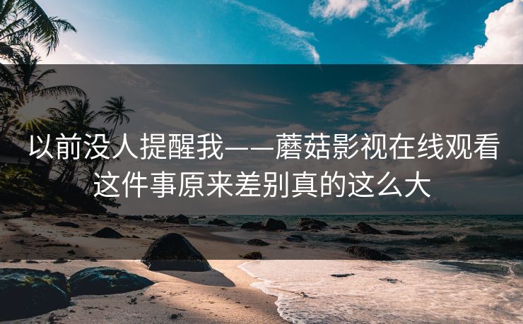 以前没人提醒我——蘑菇影视在线观看这件事原来差别真的这么大