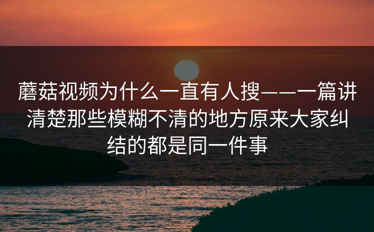 蘑菇视频为什么一直有人搜——一篇讲清楚那些模糊不清的地方原来大家纠结的都是同一件事