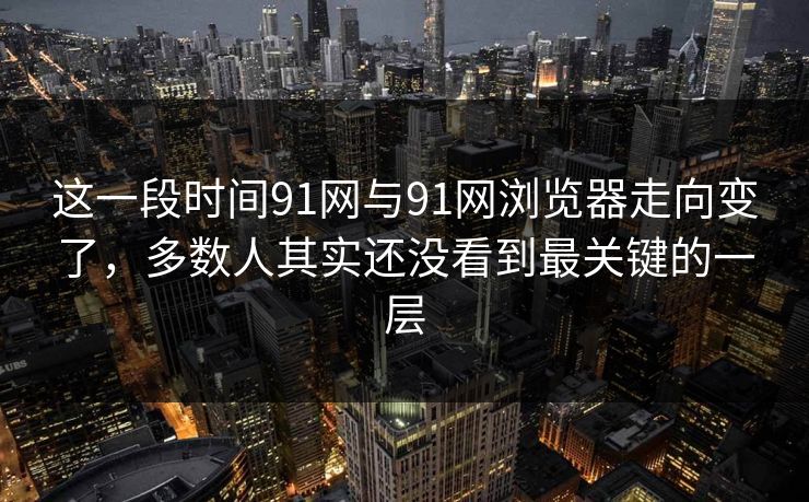 这一段时间91网与91网浏览器走向变了，多数人其实还没看到最关键的一层