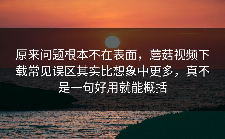 原来问题根本不在表面，蘑菇视频下载常见误区其实比想象中更多，真不是一句好用就能概括