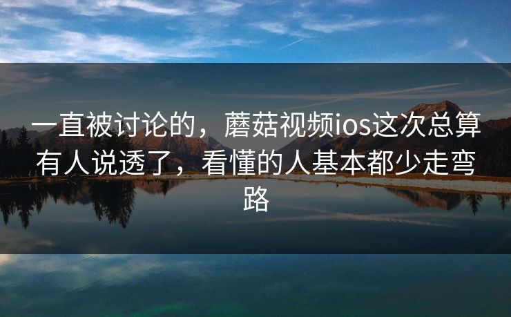 一直被讨论的，蘑菇视频ios这次总算有人说透了，看懂的人基本都少走弯路