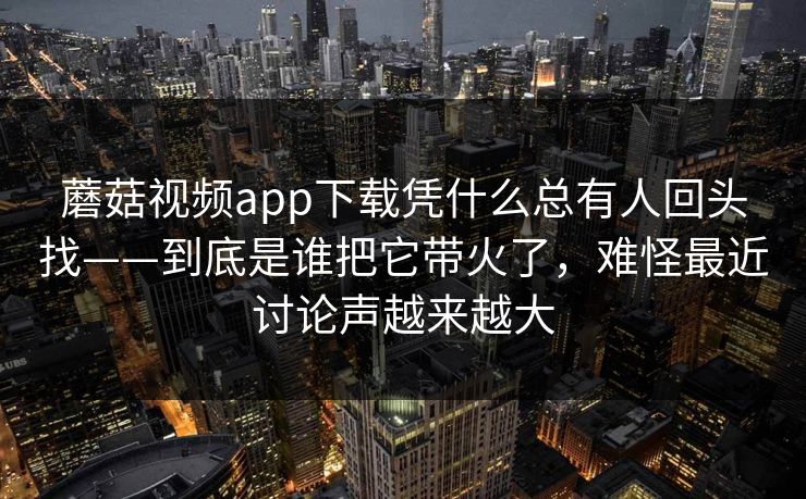 蘑菇视频app下载凭什么总有人回头找——到底是谁把它带火了，难怪最近讨论声越来越大