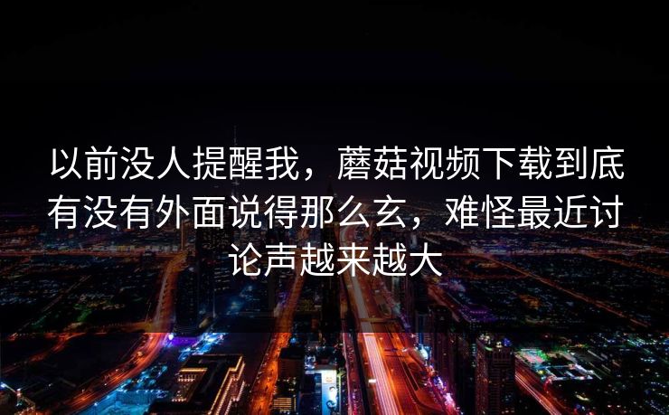 以前没人提醒我，蘑菇视频下载到底有没有外面说得那么玄，难怪最近讨论声越来越大