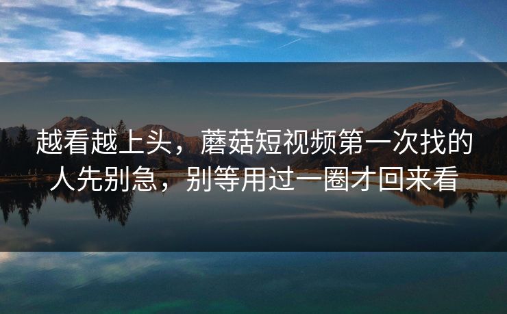 越看越上头，蘑菇短视频第一次找的人先别急，别等用过一圈才回来看