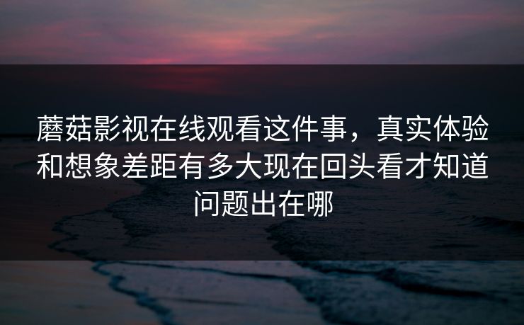 蘑菇影视在线观看这件事，真实体验和想象差距有多大现在回头看才知道问题出在哪