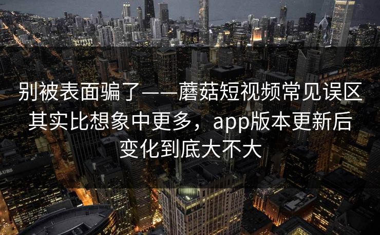 别被表面骗了——蘑菇短视频常见误区其实比想象中更多，app版本更新后变化到底大不大