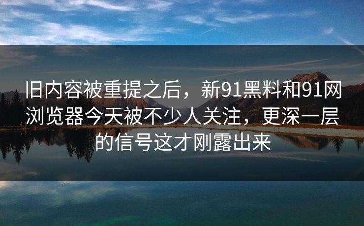 旧内容被重提之后，新91黑料和91网浏览器今天被不少人关注，更深一层的信号这才刚露出来