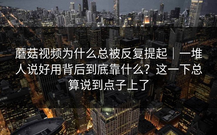 蘑菇视频为什么总被反复提起｜一堆人说好用背后到底靠什么？这一下总算说到点子上了