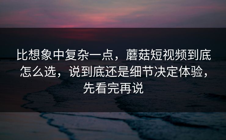比想象中复杂一点，蘑菇短视频到底怎么选，说到底还是细节决定体验，先看完再说