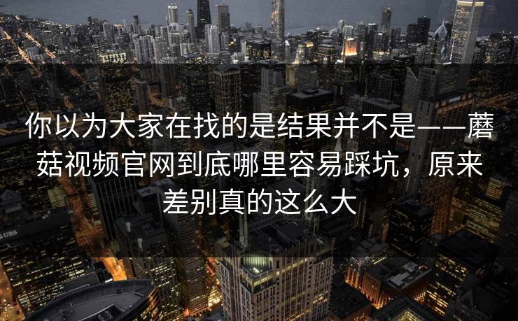 你以为大家在找的是结果并不是——蘑菇视频官网到底哪里容易踩坑，原来差别真的这么大