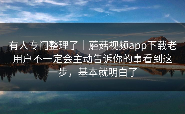 有人专门整理了｜蘑菇视频app下载老用户不一定会主动告诉你的事看到这一步，基本就明白了