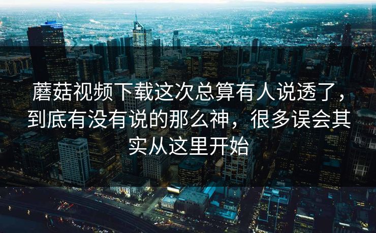蘑菇视频下载这次总算有人说透了，到底有没有说的那么神，很多误会其实从这里开始