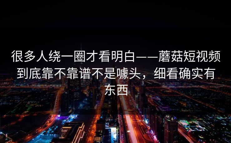 很多人绕一圈才看明白——蘑菇短视频到底靠不靠谱不是噱头，细看确实有东西