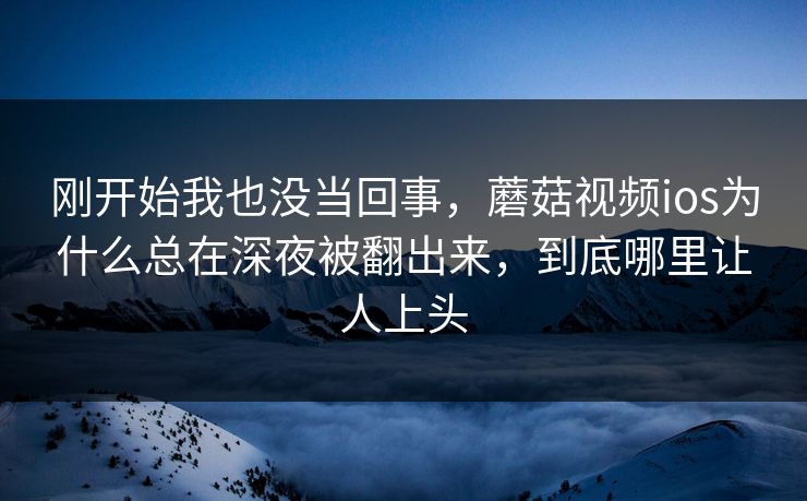 刚开始我也没当回事，蘑菇视频ios为什么总在深夜被翻出来，到底哪里让人上头