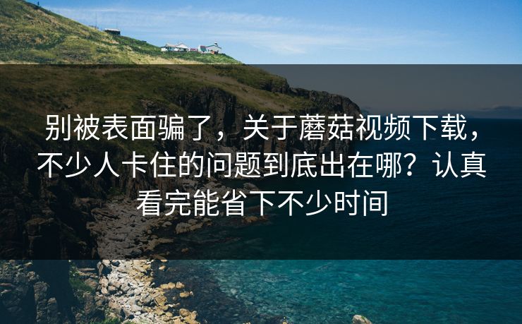 别被表面骗了，关于蘑菇视频下载，不少人卡住的问题到底出在哪？认真看完能省下不少时间