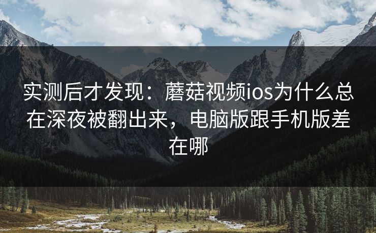 实测后才发现：蘑菇视频ios为什么总在深夜被翻出来，电脑版跟手机版差在哪