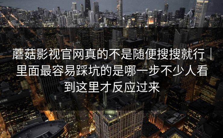 蘑菇影视官网真的不是随便搜搜就行｜里面最容易踩坑的是哪一步不少人看到这里才反应过来