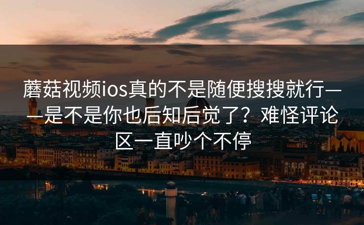 蘑菇视频ios真的不是随便搜搜就行——是不是你也后知后觉了？难怪评论区一直吵个不停