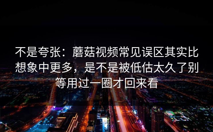 不是夸张：蘑菇视频常见误区其实比想象中更多，是不是被低估太久了别等用过一圈才回来看