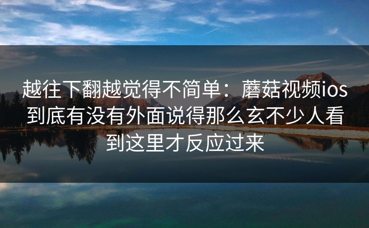 越往下翻越觉得不简单：蘑菇视频ios到底有没有外面说得那么玄不少人看到这里才反应过来