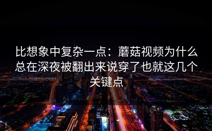 比想象中复杂一点：蘑菇视频为什么总在深夜被翻出来说穿了也就这几个关键点