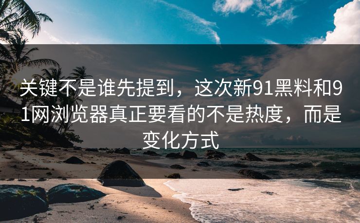 关键不是谁先提到，这次新91黑料和91网浏览器真正要看的不是热度，而是变化方式