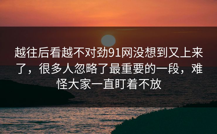 越往后看越不对劲91网没想到又上来了，很多人忽略了最重要的一段，难怪大家一直盯着不放