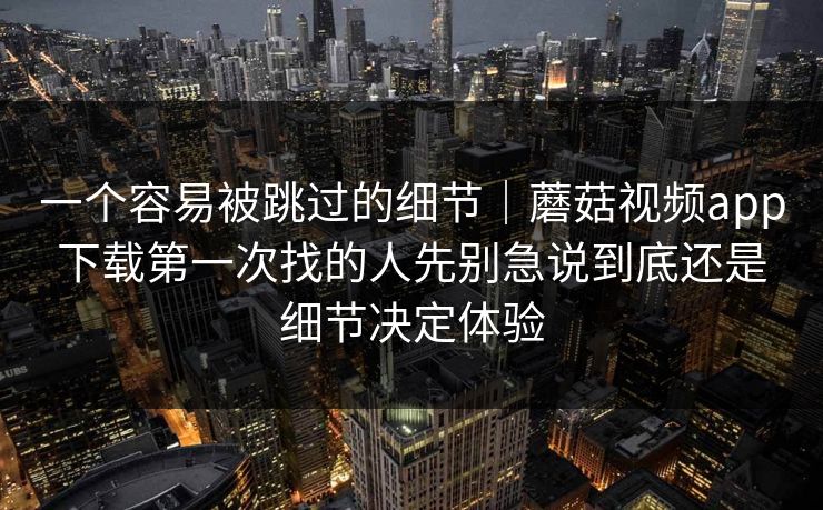 一个容易被跳过的细节｜蘑菇视频app下载第一次找的人先别急说到底还是细节决定体验