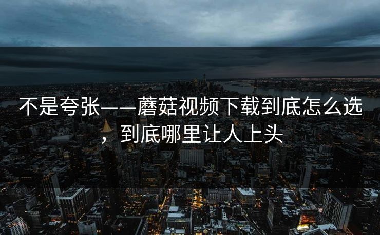 不是夸张——蘑菇视频下载到底怎么选，到底哪里让人上头